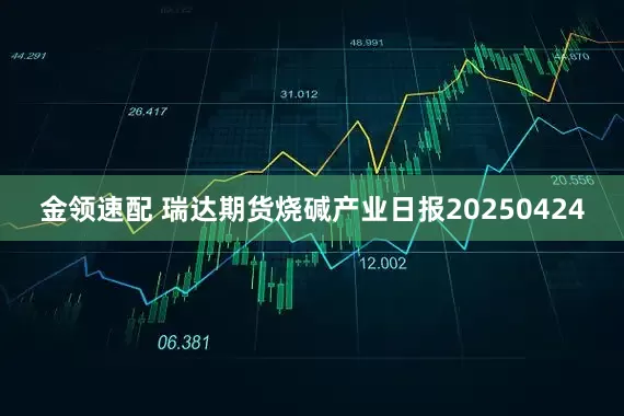 金领速配 瑞达期货烧碱产业日报20250424