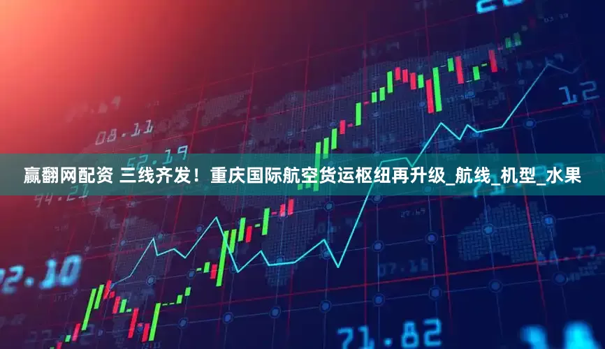 赢翻网配资 三线齐发！重庆国际航空货运枢纽再升级_航线_机型_水果