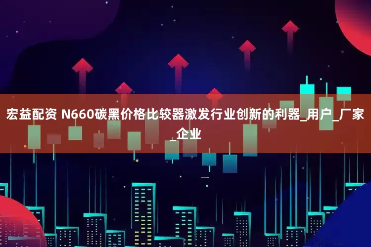 宏益配资 N660碳黑价格比较器激发行业创新的利器_用户_厂家_企业