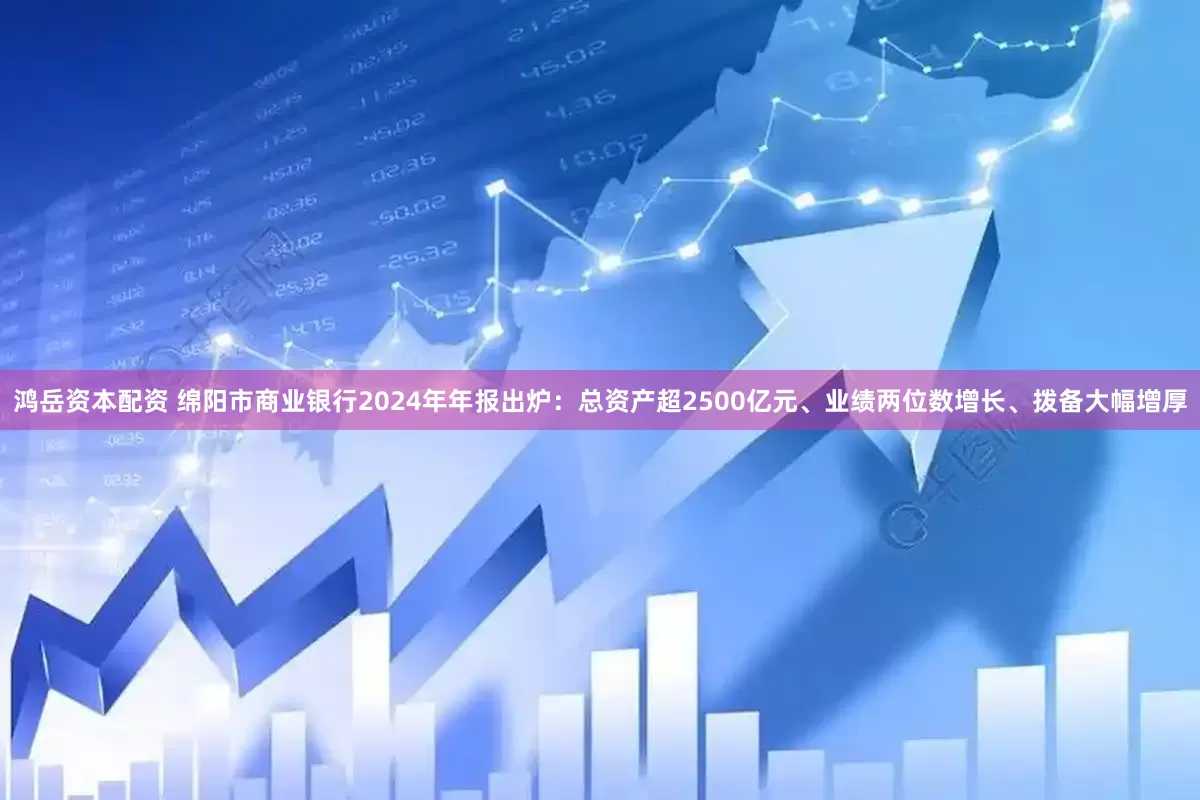 鸿岳资本配资 绵阳市商业银行2024年年报出炉：总资产超2500亿元、业绩两位数增长、拨备大幅增厚