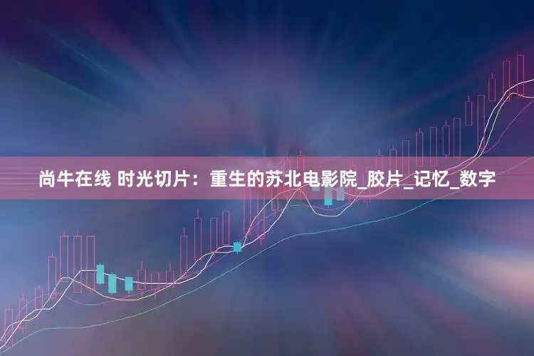 尚牛在线 时光切片：重生的苏北电影院_胶片_记忆_数字