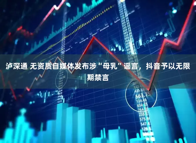 泸深通 无资质自媒体发布涉“母乳”谣言，抖音予以无限期禁言