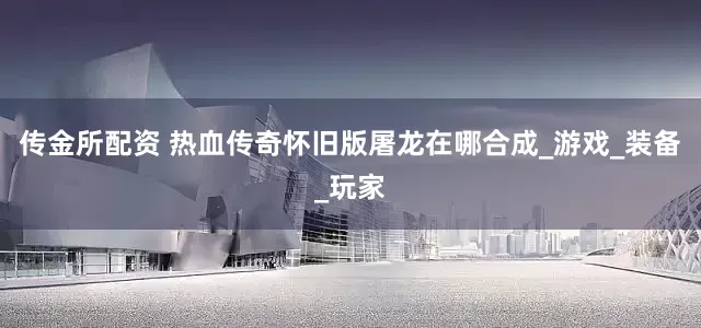 传金所配资 热血传奇怀旧版屠龙在哪合成_游戏_装备_玩家