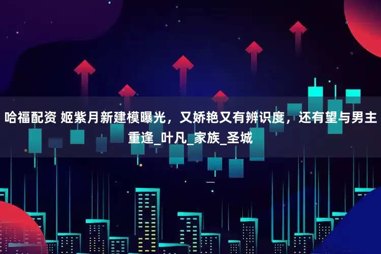 哈福配资 姬紫月新建模曝光，又娇艳又有辨识度，还有望与男主重逢_叶凡_家族_圣城