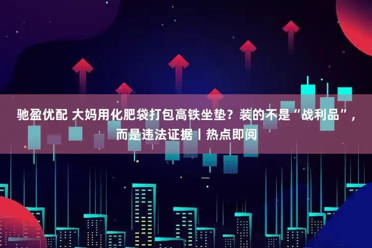 驰盈优配 大妈用化肥袋打包高铁坐垫？装的不是“战利品”，而是违法证据丨热点即阅