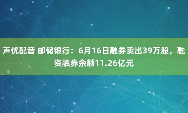 声优配音 邮储银行：6月16日融券卖出39万股，融资融券余额11.26亿元