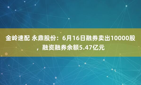 金岭速配 永鼎股份：6月16日融券卖出10000股，融资融券余额5.47亿元