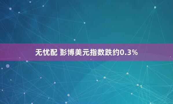 无忧配 彭博美元指数跌约0.3%