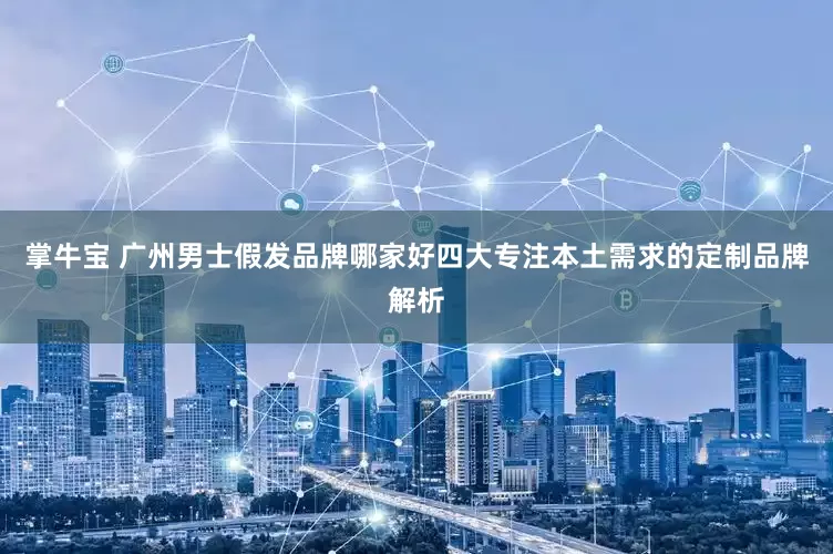 掌牛宝 广州男士假发品牌哪家好四大专注本土需求的定制品牌解析