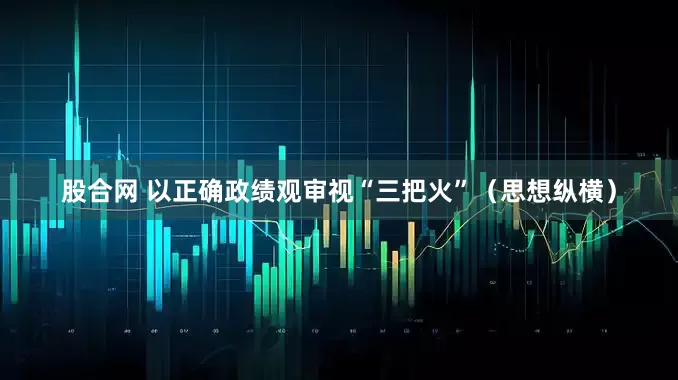 股合网 以正确政绩观审视“三把火”（思想纵横）