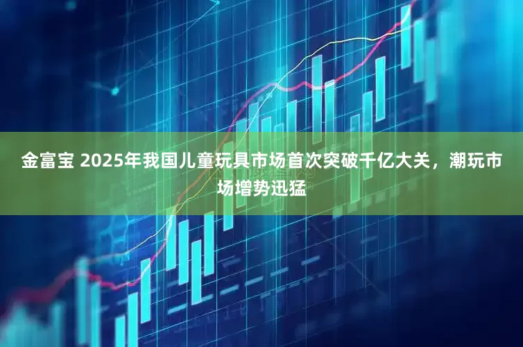 金富宝 2025年我国儿童玩具市场首次突破千亿大关，潮玩市场增势迅猛