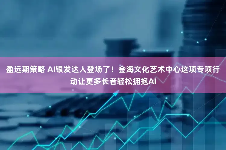 盈远期策略 AI银发达人登场了！金海文化艺术中心这项专项行动让更多长者轻松拥抱AI